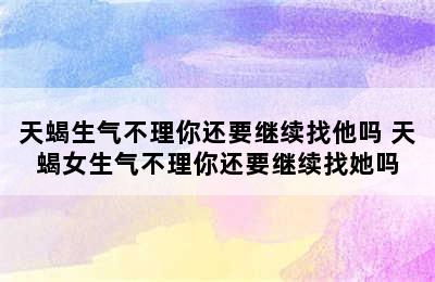 天蝎生气不理你还要继续找他吗 天蝎女生气不理你还要继续找她吗